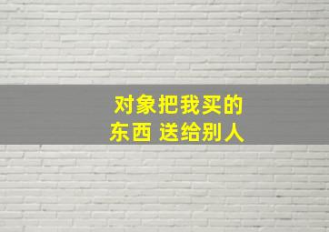 对象把我买的东西 送给别人